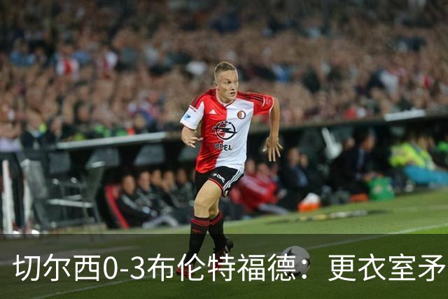 切尔西0-3布伦特福德：更衣室矛盾 结构性崩塌，阿隆索信任告急